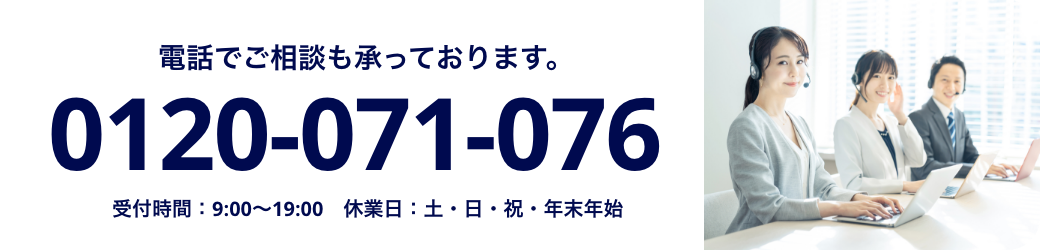 電話でご相談も承っております。 0120-071-076 受付時間：9:00〜19:00 休業日：土・日・祝・年末年始