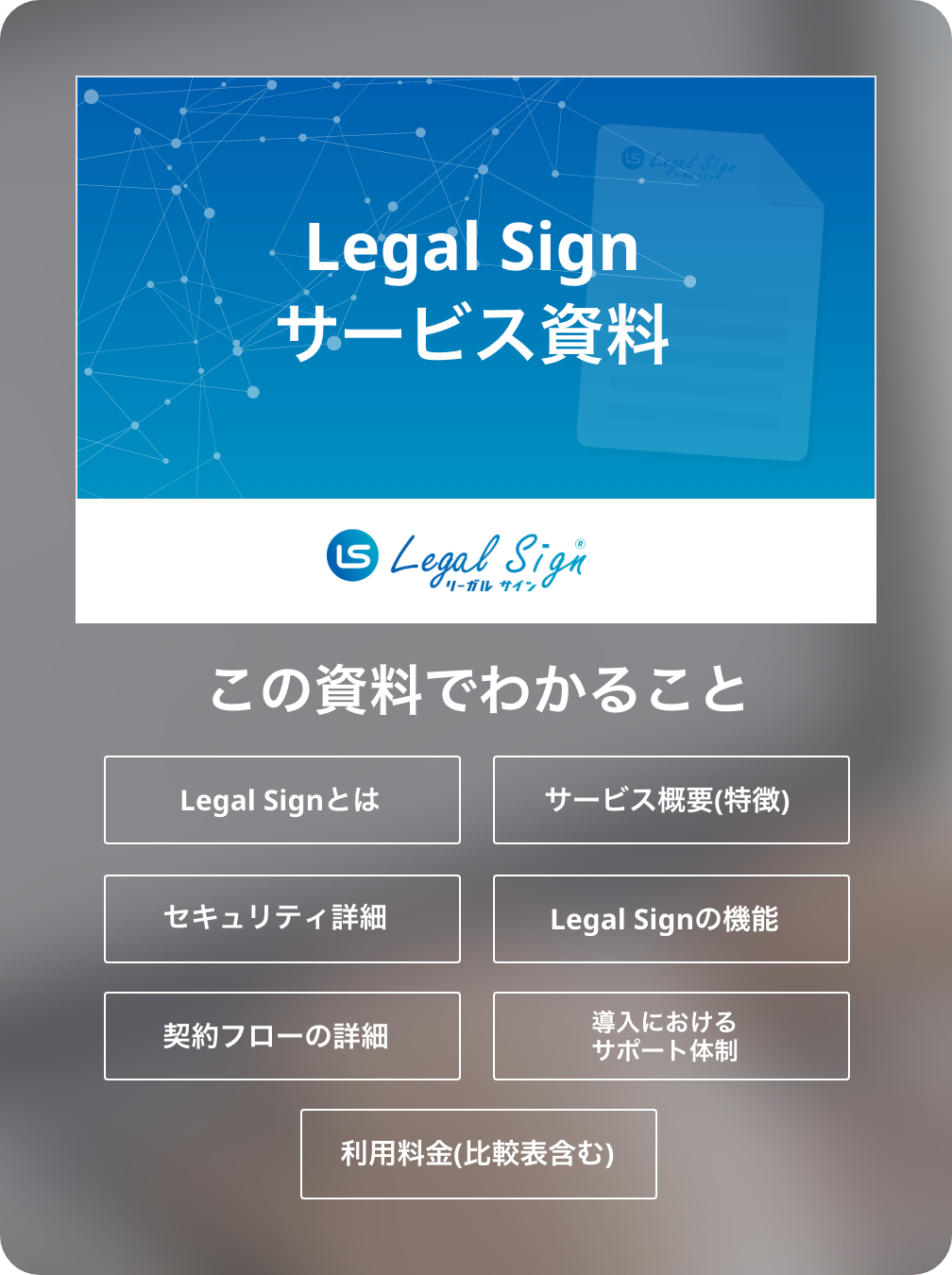 この資料でわかること...Legal Sign（リーガルサイン）とは/サービス概要(特徴)/セキュリティ詳細/Legal Sign（リーガルサイン）の機能/契約フローの詳細/導入におけるサポート体制/利用料金(比較表含む)